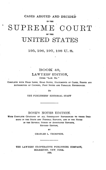 handle is hein.usreports/cadsupctus0049 and id is 1 raw text is: ï»¿CASES ARGUED AND DECIDED

11N THE
SUPREME COURT
OF THE
UNITED STATES
195, 196, 197, 198 U. S.
BOOK 49,
LAWYERS' EDITION,
CITED LAW. ED.
COMPLETE WITH HEAD LINES, HEAD NOTES, STATEMENTS OF CASES, POINTS AND
AUTHORITIES OF COUNSEL, FOOT NOTES AND PARALLEL REFERENCES.
BY
THE PUBLISHERS' EDITORIAL STAFF
ROSE'S NOTES EDITION.
WITH COMPLETE CITATIONS OF ALL SUBSEQUENT REFERENCES TO THESE DECI-
SIONS IN THE STATE AND FEDERAL REPORTS, AND IN THE NOTES
IN THE SEVERAL SERIES OF ANNOTATED REPORTS,
REVISED EDITION,
BY
CHARLES L. THOMPSON.

THE LAWYERS CO-OPERATIVE PUBLISHING COMPANY,
ROCHESTER, NEW YORK.
- 1920.


