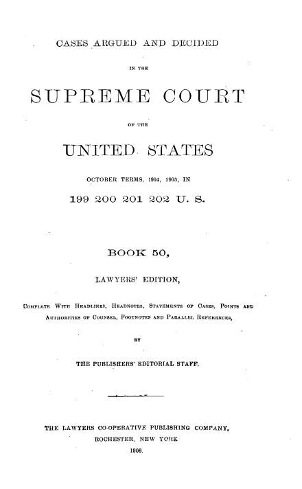 handle is hein.usreports/cadsupctus0050 and id is 1 raw text is: CASES ARGUED AND DECII)ED

IN THE
SUPREME COULT
OF THE
UNITED. STATES
OCTOBER TERMS, 1904, 1905, IN
199 200 201 202 U. S.
BOOK 50,
LAWYERS' EDITION,
COS2PLETE WITN HEADLINES, HEADNOTES, STATEMENTS OF CASES, POTNTS AIM
AUTHORITIES OF COUNSEL, FOOTNOTES AND PARALLEL REFERENCES,
BY
THE PUBLISHERS' EDITORIAL STAFF.

THE LAWYERS CO-OPERATIVE PUBLISHING COMPANY,
ROCHESTER, NEW YORK
1906.


