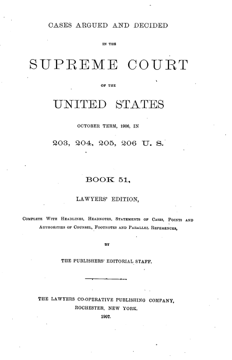 handle is hein.usreports/cadsupctus0051 and id is 1 raw text is: ï»¿CASES ARGUED AND DECIDED

IN THE
SUPREME COURT
OF THE
UNITED STATES
OCTOBER TERM, 1906, IN
203, 204, 005, 206          U. S.
BOOK 51,
LAWYERS' EDITION,
COMPLETE WITH HEADLINES, HEADNOTES, STATEMENTS OF CASES, POINTS AND
AUTHORITIES OF COUNSEL, FOOTNOTES AND PARALLEL REFERENCES,
BY
THE PUBLISHERS' EDITORIAL STAFF.

THE LAWYERS CO-OPERATIVE PUBLISHING COMPANY,
ROCHESTER, NEW YORK.
1907.


