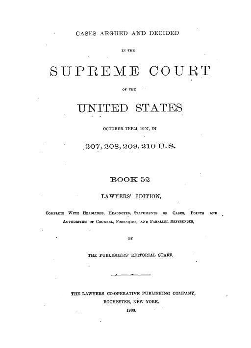 handle is hein.usreports/cadsupctus0052 and id is 1 raw text is: ï»¿CASES ARGUED AND DECIDED

IN THE
SUPREME COURT
OF TIHE
UNITED STATES
OCTOBER TERM, 1907, IN
.207, 208, 209, 210 U. S.
BOOK 52
LAWYERS' EDITION,
COMPLETE WITH HEADLINES, HEADNOTES, STATEMENTS OF CASES, POINTS AND
AuTHORITIES OF COUNSEL, FOOTNOTES, AND PARALLEL REFERENCES,
BY
THE PUBLISHERS' EDITORIAL STAFF.

THE LAWYERS CO-OPERATIVE PUBLISHING COMPANY,
ROCHESTER, NEW YORK.
1908.


