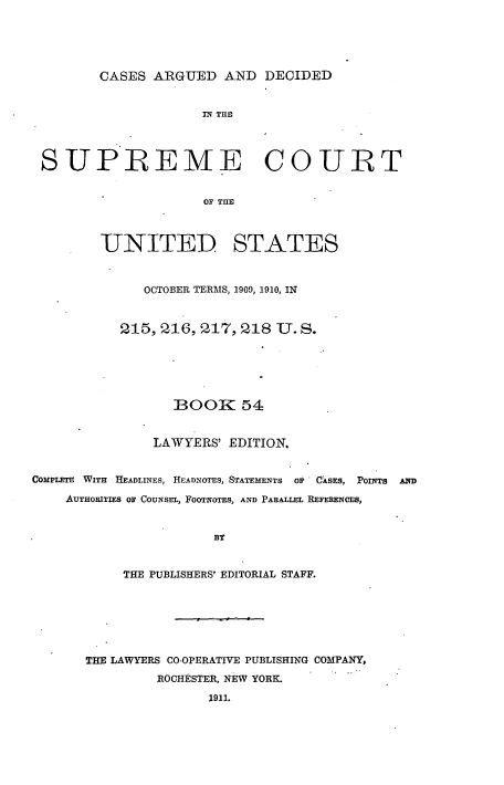 handle is hein.usreports/cadsupctus0054 and id is 1 raw text is: ï»¿CASES ARGUED AND DECIDED
IN THE
SUPREME COURT
OF THE
UNITED STATES
OCTOBER TERMS, 1909, 1910, IN
215, 216, 217, 218 U. S.
BOOK 54
LAWYERS' EDITION,
COMPLETE WITH HEADLINES, HEADNOTES, STATEMENTS OF CASES, POINTS AND
AUTHORITIES OF COUNSEL, FOOTNOTES, AND PARALLEL REFERENCES,
BY
THE PUBLISHERS' EDITORIAL STAFF.
THE LAWYERS CO-OPERATIVE PUBLISHING COMPANY,
ROCHESTER, NEW YORK.
1911.


