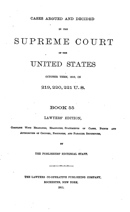handle is hein.usreports/cadsupctus0055 and id is 1 raw text is: ï»¿CASES ARGUED AND DECIDED

SUPREME COURT
OF THE
UNITED STATES
OCTOBER TERM, 1910, IN
p19, 220, 221 U. S.
BOOK 55
LAWYERS' EDITION,
COMPLETE WITH HEADLINES, HEADNOTES, STATEMENTS OF CASES, POnfTS AND
AUTHOBITIES OF COUNSEL, FOOTNOTES, AND PARALLEL REFERENCES,
BY
THE PUBLISHERS' EDITORIAL STAFF.

THE LAWYERS CO-OPERATIVE PUBLISHING COMPANY,
ROCHESTER, NEW YORK.
1911.


