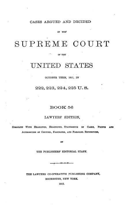 handle is hein.usreports/cadsupctus0056 and id is 1 raw text is: ï»¿CASES ARGUED AND DECIDED

IN THE?
SUPREME COURT
OF TIE
UNITED STATES
OCTOBER TERM, 191), IN
222, 223, 224, 225 U. S.
BOOK 56
LAWYERS' EDITION,
COMPLETE WITH HEADLINES, IHEADNOTES, STATEMENTS OF CASES, POINTS AND
AUTHOBITIEs OF COUNSEL, FOOTNOTES, AND PARALLEL REFERENCES,
BY
THE PUBLISHERS' EDITORIAL STAFF.

THE LAWYERS CO-OPERATIVE PUBLISHING COMPANY,
ROCHESTER, NEW YORK.
1912.


