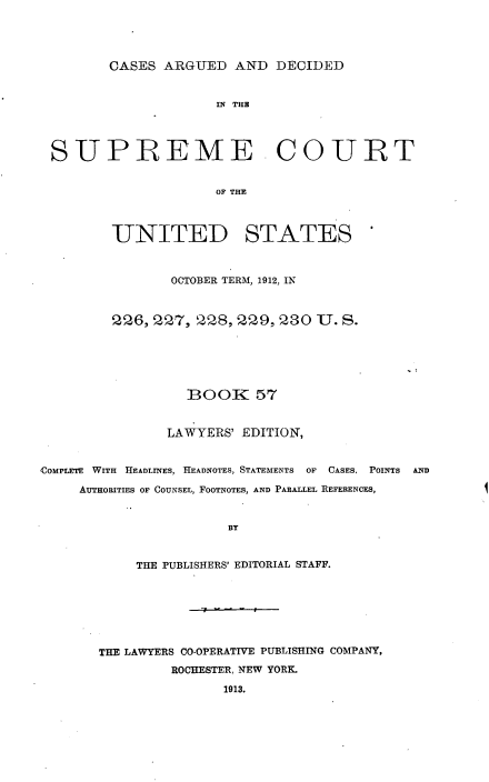 handle is hein.usreports/cadsupctus0057 and id is 1 raw text is: ï»¿CASES ARGUED AND DECIDED

SUPREME COURT
OF T A S
-UNITED STATES

OCTOBER TERM, 1912, IN
226, 227, 228, 229, 230 U. S.
BOOK 57
LAWYERS' EDITION,

COMPLETE WITH HEADLINES, HEADNOTES, STATEMENTS     OF  CASES. POINTS    AND
AuTHORITIES OF COUNSEL, FOOTNOTES, AND PARALLEL REFERENCES,

BY
THE PUBLISHERS' EDITORIAL STAFF.
THE LAWYERS CO-OPERATIVE PUBLISHING COMPANY,
ROCHESTER, NEW YORK.
1913.

I


