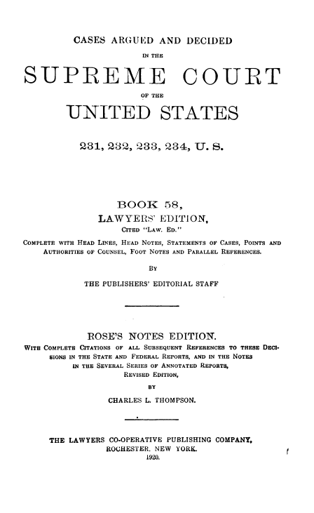handle is hein.usreports/cadsupctus0058 and id is 1 raw text is: ï»¿CASES ARGUED AND DECIDED

IN THE
SUPREME COURT
OF THE
UNITED STATES
231, 232, 233, 234, U. S.
BOOK 58,
LAWYERS' EDITION,
CITED LAW. ED.
COMPLETE WITH HEAD LINES, HEAD NOTES, STATEMENTS OF CASES, POINTS AND
AUTHORITIES OF COUNSEL, FOOT NOTES AND PARALLEL REFERENCES.
BY
THE PUBLISHERS' EDITORIAL STAFF

ROSE'S NOTES EDITION.
WITH COMPLETE CITATIONS OF ALL SUBSEQUENT REFERENCES TO THESE DECI-
SIONS IN THE STATE AND FEDERAL REPORTS, AND IN THE NOTES
IN THE SEVERAL SERIES OF ANNOTATED REPORTS,
REVISED EDITION,
BY
CHARLES L. THOMPSON.

THE LAWYERS CO-OPERATIVE PUBLISHING COMPANY,
ROCHESTER. NEW YORK.
1920.


