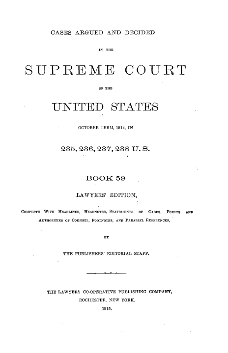 handle is hein.usreports/cadsupctus0059 and id is 1 raw text is: ï»¿CASES ARGUED AND DECIDED

IN THE
SUPREME COURT
OF THU
UNITED STATES
OCTOBER TERM, 1914, IN
235, 236, 237, 238 U. S.
BOOK 59
LAWYERS' EDITION,
COMPLETE WITH HEADLINES, HEADNOTES, STATEMENTS OF CASES, POINTS AND
AUTHORITIES OF COUNSEL, FOOTNOTES, AND PARALLEL REFERENCES,
BY
THE PUBLISHERS' EDITORIAL STAFF.

THE LAWYERS CO-OPERATIVE PUBLTSHING COMPANY,
ROCHESTER. NEW YORK.
1915.


