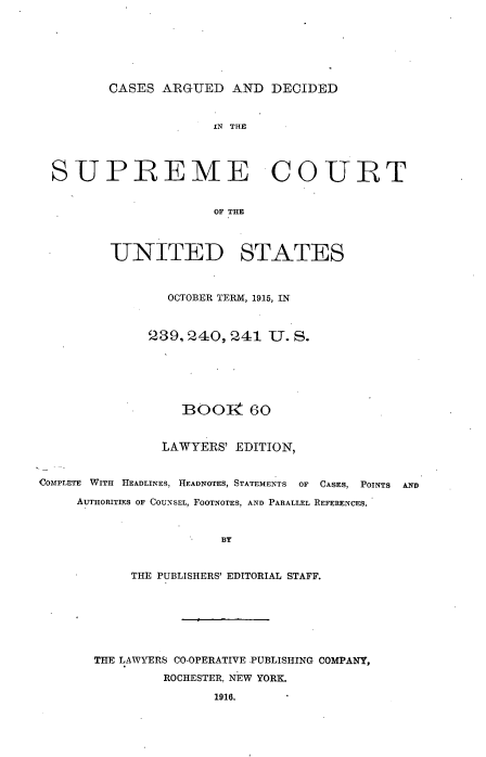 handle is hein.usreports/cadsupctus0060 and id is 1 raw text is: ï»¿CASES ARGUED AND DECIDED

IN THE
SUPREME COURT
OF THE
UNITED STATES
OCTOBER TERM, 1915, IN
239,240,241 U. S.
BOOI1 60
LAWYERS' EDITION,
COMPLETE WITH HEADLINES, HEADNOTES, STATEMENTS OF CASES, POINTS AND
AUTHORITIES OF COUNSEL, FOOTNOTES, AND PARALLEL REFERENCES.
BY
THE PUBLISHERS' EDITORIAL STAFF.

THE LAWYERS CO-OPERATIVE -PUBLISHING COMPANY,
ROCHESTER, NEW YORK.
1916.


