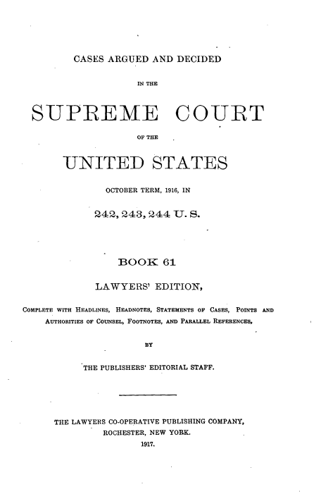 handle is hein.usreports/cadsupctus0061 and id is 1 raw text is: ï»¿CASES ARGUED AND DECIDED

IN THE
SUPREME COURT
OF THE
UNITED STATES
OCTOBER TERM, 1916, IN
242,243, 244 U. S.
BOOK 61
LAWYERS' EDITION,
COMPLETE WITH HEADLINES, HEADNOTES, STATEMENTS OF CASES, POINTS AND
AUTHORITIES OF COUNSEL, FOOTNOTES, AND PARALLEL REFERENCES,
BY
THE PUBLISHERS' EDITORIAL STAFF.
THE LAWYERS CO-OPERATIVE PUBLISHING COMPANY,
ROCHESTER, NEW YORK.
1917.


