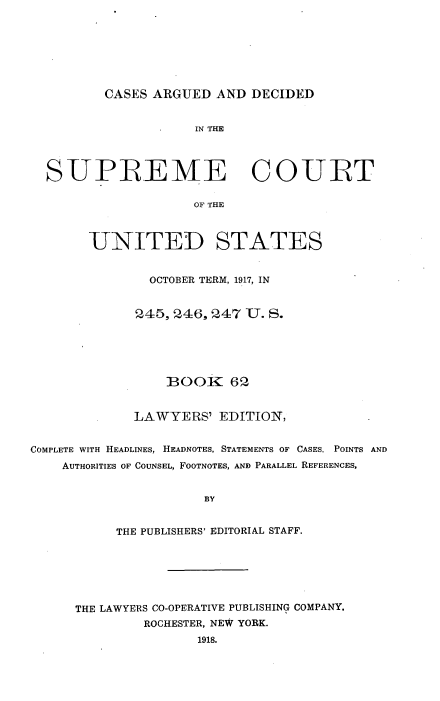 handle is hein.usreports/cadsupctus0062 and id is 1 raw text is: ï»¿CASES ARGUED AND DECIDED

IN THE
SUPREME COURT
OF THE
UNITED STATES
OCTOBER TERM, 1917, IN
245,246, 247 U. S.
BOOK 62
LAWYERS' EDITION,
COMPLETE WITH HEADLINES, HEADNOTES, STATEMENTS OF CASES, POINTS AND
AUTHORITIES OF COUNSEL, FOOTNOTES, AND PARALLEL REFERENCES,
BY
THE PUBLISHERS' EDITORIAL STAFF.
THE LAWYERS CO-OPERATIVE PUBLISHING COMPANY.
ROCHESTER, NEW YORK.
1918.


