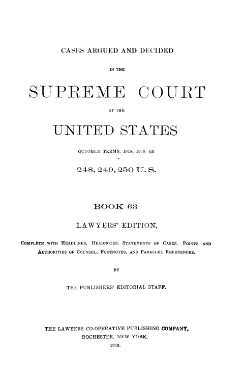 handle is hein.usreports/cadsupctus0063 and id is 1 raw text is: ï»¿CASES ARGUED AND DECIDED
IN THE
SUPIREME COUIRT
OF THE
UNITED STATES
OCTOBER TERMS, 1918, 191) IN
248, 249, 250 U. S.

BOOK 63
LAWYERS' EDITION,
COMPLETE WITH HEADLINES, HEADNOTES, STATEMENTS OF CASES, POINTS AND
AUTHORITIES OF COUNSEL, FOOTNOTES, AND PARALLEL REFERENCES,
BY
THE PUBLISHERS' EDITORIAL STAFF.

THE LAWYERS CO-OPERATIVE PUBLISHING COMPANY,
ROCHESTER, NEW YORK.
1919.


