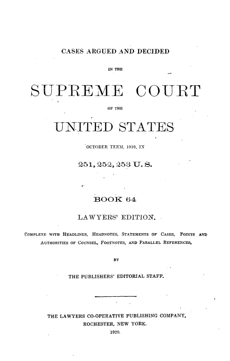 handle is hein.usreports/cadsupctus0064 and id is 1 raw text is: ï»¿CASES ARGUED AND DECIDED

1N THE
SUPREME COURT
OF THE
UNITED STATES
OCTOBER TERM. 1919, IN
251, 25, 253 U. S.
BOOK 64
LAWYERS' EDITION.
COMPLETE WITH HEADLINES, HEADNOTES, STATEMENTS OF CASES, POINTS AND
AUTHORITIES OF COUNSEL, FOOTNOTES, AND PARALLEL REFERENCES,
BY
THE PUBLISHERS' EDITORIAL STAFF.

THE LAWYERS CO-OPERATIVE PUBLISHING COMPANY,
ROCHESTER, NEW YORK.
1920.


