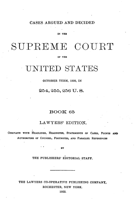handle is hein.usreports/cadsupctus0065 and id is 1 raw text is: ï»¿CASES ARGUED AND DECIDED

IN THE
SUPREME COURT
OF THE
UNITED STATES
OCTOBER TERM, 1920, IN
254, 255,256 U. S.
BOOK 65
LAWYERS' EDITION,
COMPLETE WITH HEADLINES, HEADNOTES, STATEMENTS OF CASES, POINTS AND
AUTHORITIES OF COUNSEL, FOOTNOTES, AND PARALLEL REFERENCES
BY
THE PUBLISHERS' EDITORIAL STAFF.

THE LAWYERS CO-OPERATIVE PUBLISHING COMPANY,
ROCHESTER, NEW YORK.
1922.


