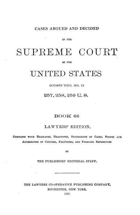 handle is hein.usreports/cadsupctus0066 and id is 1 raw text is: CASES ARGUED AND DECIDED

IN THE
SUPREME COURT
OF THE
UNITED STATES
OCTOBER TERM, 1921, IN
257, 258, 259 U. S.
BOOK 66
LAWYERS' EDITION,
COMPLETE WITH HEADLINES, HEADNOTES, STATEMENTS OF CASES, POINTS AND
AUTHORITIES OF COUNSEL, FOOTNOTES, AND PARALLEL REFERENCES
BY
THE PUBLISHERS' EDITORIAL STAFF.

THE LAWYERS CO-OPERATIVE PUBLISHING COMPANY,
ROCHESTER, NEW YORK.
1923.


