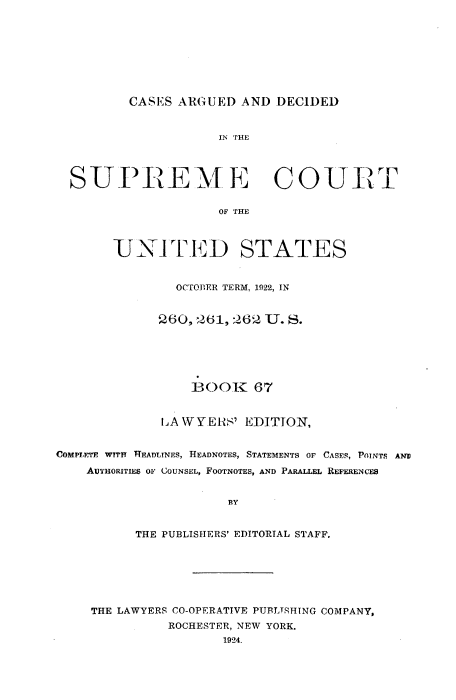 handle is hein.usreports/cadsupctus0067 and id is 1 raw text is: CASES ARGUED AND DECIDED

IN THE
SUPREME COURT
OF THE
UNIT E D STATES
OCTOBER TERM, 1922, IN
260, 261, 262 U. S.

BOOK 67
LA W YERS' EDITTON,
COMPIETE WITH   TEADLINES, HEADNOTES, STATEMENTS OF CASES, POINTS AND
AUTHORITIES OF COUNSEL, FOOTNOTES, AND PARALLEL REFERENCES
BY
THE PUBLISHERS' EDITORIAL STAFF.

THE LAWYERS CO-OPERATIVE PUBLTSHING COMPANY,
ROCHESTER, NEW YORK.
1924.


