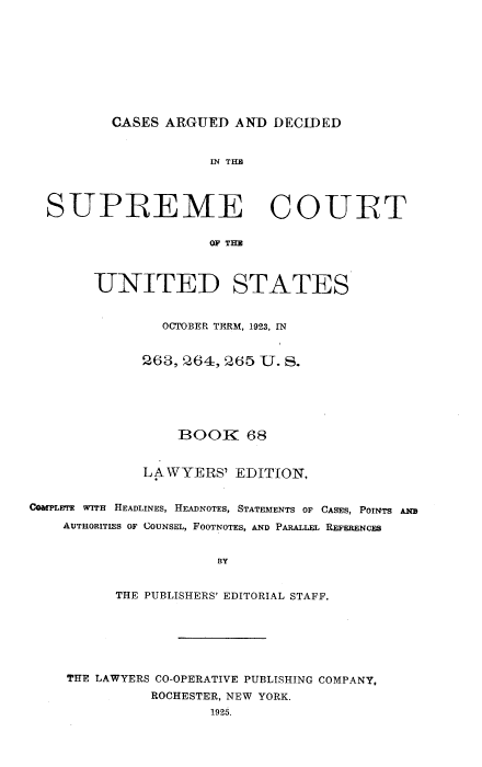 handle is hein.usreports/cadsupctus0068 and id is 1 raw text is: CASES ARGUED AND DECIDED

IN THE
SUPREME COURT
OF THE
UNITED STATES
OCTOBER TERM, 1923, IN
268, 264, 265 U. S.
BOOK 68
LAWYERS' EDITION,
COMPLETE WITH HEADLINES, HEADNOTES, STATEMENTS OF CASES, POINTS AME
AUTHORITIES OF COUNSEL, FOOTNOTES, AND PARALLEL REFERENCES
BY
THE PUBLISHERS' EDITORIAL STAFF.

THE LAWYERS CO-OPERATIVE PUBLISHING COMPANY,
ROCHESTER, NEW YORK.
1925.


