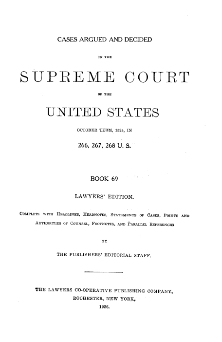 handle is hein.usreports/cadsupctus0069 and id is 1 raw text is: CASES ARGUED AND DECIDED

IN TIHE
SUPREME COURT
OF THE
UNITED STATES
OCTOBER TERM, 1924, IN
266, 267, 268 U. S.
BOOK 69
LAWYERS' EDITION.
COMPLETE WITH HEADLINES, HEADNOTES, STATEMENTS OF CASES, POINTS AND
AUTHORITIES OF COUNSEL, FOOTNOTES, AND PARALLEL REFERENCES
BY
THE PUBLISHERS' EDITORIAL STAFF.

THE LAWYERS CO-OPERATIVE PUBLISHING COMPANY,
ROCHESTER, NEW YORK,,
1926.


