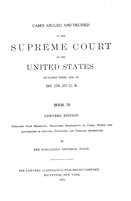handle is hein.usreports/cadsupctus0070 and id is 1 raw text is: CASES ARGUED AND DECIDED

IN THE
SUPREME COURT
OF THE
UNITED STATES
OCTOBER TERM, 1925, IN
269, 270, 271 U. S.
BOOK 70
LAWYERS' EDITION.
COMPLETE WITH HEADLINES, HEADNOTES, STATEMENTS OF CASES, POINTS AND
AUTHORITIES OF COUNSEL, FOOTNOTES, AND PARALLEL REFERENCES
BY
THE PUBLISHERS' EDITORIAL STAFF.

THE LAWYERS CO-OPERATIVE PUBLISHING COMPANY,
ROC}{ESTER, NEW YORK,
1927.


