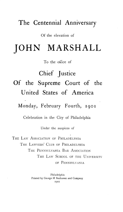 handle is hein.usreports/clayotenjm0001 and id is 1 raw text is: 



   The Centennial Anniversary


             Of the elevation of


 JOHN MARSHALL


              To the of, ace of


            Chief Justice

 Of the Supreme Court of the

    United States of America


    Monday, February Fourth, i9oI

    Celebration in the City of Philadelphia

             Under the auspices of

THE LAW ASSOCIATION OF PHILADELPHIA
    THE LAWYERS' CLUB OF PHILADELPHIA
       THE PENNSYLVANIA BAR ASSOCIATION
           THE LAW SCHOOL OF TIlE UNIVERSITY
                   OF PENNSYLVTANIA


                 Philadelphia
         Printed by George H Buchanan and Company
                   1901


