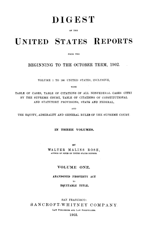 handle is hein.usreports/dgstusrprts0001 and id is 1 raw text is: DIGEST
OF THE
UNITED STATES REPORTS
FROM THE
BEGINNING TO THE OCTOBER TERM, 1902.
VOLUME 1 TO 186 UNITED STATES, INCLUSIVE,
WITH
TABLE OF CASES, TABLE OF CITATIONS OF ALL NONFEDERAL CASES CITEI
BY THE SUPREME COURT, TABLE OF CITATIONS OF CONSTITUTIONAL
AND STATUTORY PROVISIONS, STATE AND FEDERAL,
AND
THE EQUITY, ADMIRALTY AND GENERAL RULES OF THE SUPREME COURT.
IN THREE VOLUMES.
BY
WALTER MALINS ROSE,
AUTHOR OF NOTES ON UNITED STATES REPORTS.

VOLUME ONE.
ABANDONED PROPERTY ACT
TO
EQUITABLE TITLE.

SAN FRANCISCO:
BANCROFT-WHITNEY COMPANY
LAW PUBLISHERS AND LAW BOOK9FELLERS.
1903.



