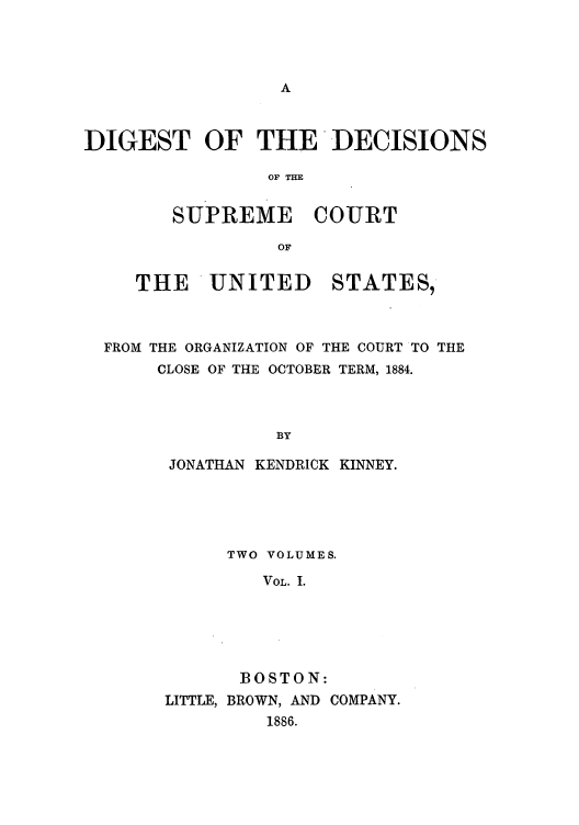 handle is hein.usreports/digdscu0001 and id is 1 raw text is: DIGEST OF THE DECISIONS
OF THE

SUPREME

COURT

THE UNITED STATES,
FROM THE ORGANIZATION OF THE COURT TO THE
CLOSE OF THE OCTOBER TERM, 1884.
BY
JONATHAN KENDRICK KINNEY.

TWO VOLUMES.
VOL. I.
BOSTON:
LITTLE, BROWN, AND COMPANY.
1886.


