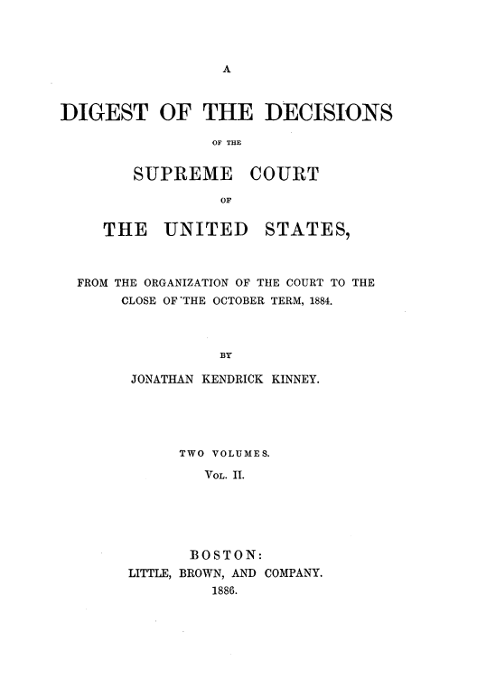 handle is hein.usreports/digdscu0002 and id is 1 raw text is: DIGEST OF THE DECISIONS
OF THE
SUPREME COURT
OF

THE UNITED

STATES,

FROM THE ORGANIZATION OF TIHE COURT TO THE
CLOSE OF THE OCTOBER TERM, 1884.
BY
JONATHAN KENDRICK KINNEY.

TWO VOLUMES.
VOL. II.
BOSTON:
LITTLE, BROWN, AND COMPANY.
1886.


