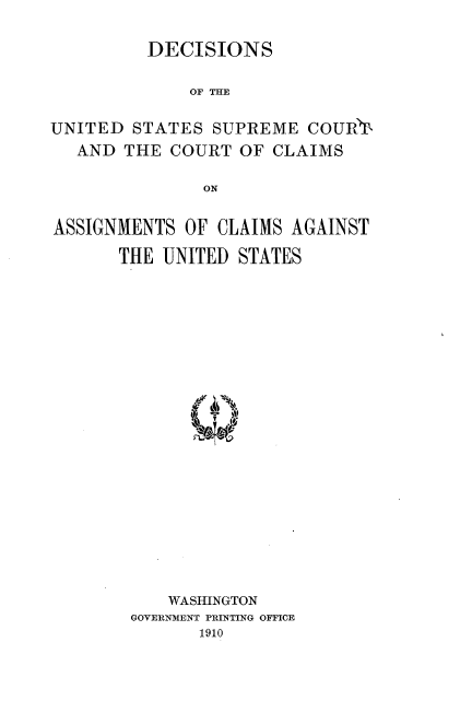 handle is hein.usreports/dsudstsmc0001 and id is 1 raw text is: 

DECISIONS


             OF THE

UNITED STATES SUPREME COURT,
   AND THE COURT OF CLAIMS

               ON


ASSIGNMENTS OF CLAIMS AGAINST

       THE UNITED STATES


    WASHINGTON
GOVERNMENT PRINTING OFFICE
       1910


