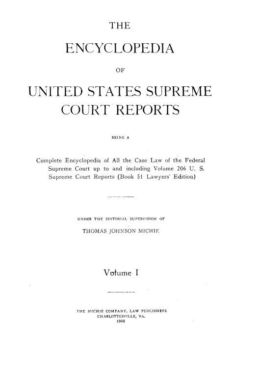 handle is hein.usreports/enyuscrep0001 and id is 1 raw text is: THE

ENCYCLOPEDIA
OF
UNITED STATES SUPREME
COURT REPORTS
BEING A
Complete Encyclopedia of All the Case Law of the Federal
Supreme Court up to and including Volume 206 U. S.
Supreme Court Reports (Book 51 Lawyers' Edition)

UNDER THE EDITORIAL SUPERVISION OV
THOMAS JOHNSON MICIE
Voiume I
TRE MICHIE COMPANY, LAW PUBLISHERS
CHARLOTTESVI LLE, VA.
1908


