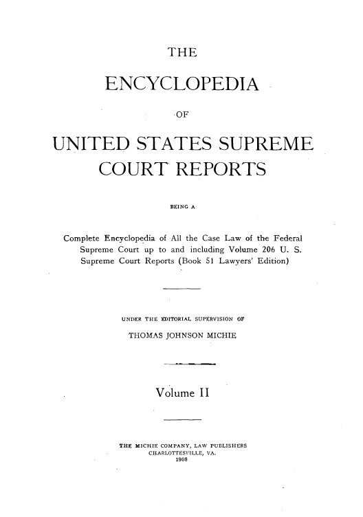 handle is hein.usreports/enyuscrep0002 and id is 1 raw text is: THE

ENCYCLOPEDIA
OF
UNITED STATES SUPREME
COURT REPORTS
BEING A
Complete Encyclopedia of All the Case Law of the Federal
Supreme Court up to and including Volume 206 U. S.
Supreme Court Reports (Book 51 Lawyers' Edition)

UNDER THE EDITORIAL SUPERVISION OF
THOMAS JOHNSON MICHIE
Volume I I
THE MICHIE COMPANY, LAW PUBLISIHERS
CHARLOTTESVILLE, VA.
1908


