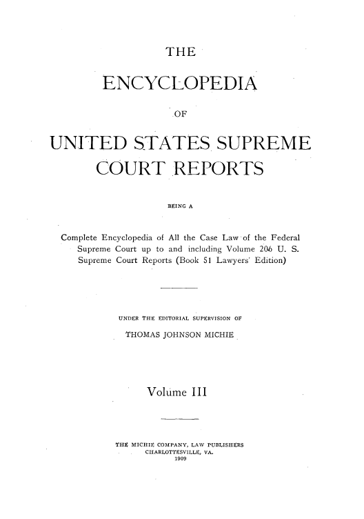 handle is hein.usreports/enyuscrep0003 and id is 1 raw text is: THE

ENCYCLOPEDIA
OF
UNITED STATES SUPREME
COURT REPORTS
BEING A
Complete Encyclopedia of All the Case Law -of the Federal
Supreme Court up to and including Volume 20.6 U. S.
Supreme Court Reports (Book 51 Lawyers' Edition)
UNDER THE EDITORIAL SUPERVISION OF
THOMAS JOHNSON MICHIE
Volume III
THE MICHIE COMPANY, LAW PUBLISHERS
CHARLOTTESVILLE, VA.
1909


