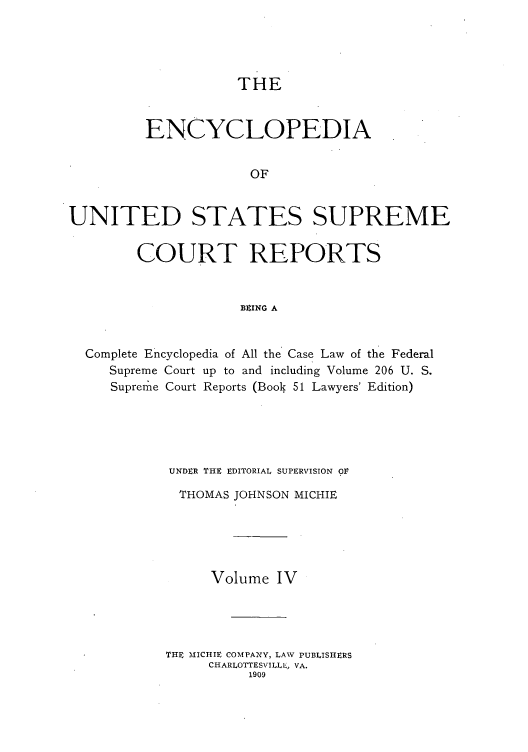 handle is hein.usreports/enyuscrep0004 and id is 1 raw text is: THE
ENCYCLOPEDIA
OF
UNITED STATES SUPREME
COURT REPORTS
BEING A
Complete Encyclopedia of All the Case Law of the Federal
Supreme Court up to and including Volume 206 U. S.
Suprerme Court Reports (Book 51 Lawyers' Edition)
UNDER THE EDITORIAL SUPERVISION OV
THOMAS JOHNSON MICHIE
Volume IV
THE MICHIE COMPANY, LAW PUBLISHERS
CHARLOTTESVILLE, VA.
1909


