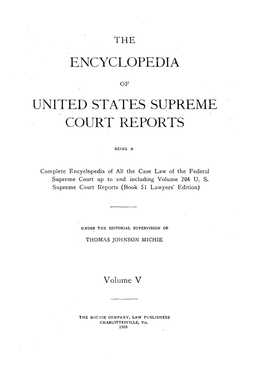 handle is hein.usreports/enyuscrep0005 and id is 1 raw text is: THE

ENCYCLOPEDIA
OF
UNITED STATES SUPREME
COURT REPORTS
BEING A
Complete Encyclopedia of All the Case Law of the Federal
Supreme Court up to and including Volume 206 U. S.
Supreme Court Reports (Book 51 Lawyers' Edition)

UNDER THE EDITORIAL SUPERVISION OF
THOMAS JOHNSON MICHIE
Volume V
THE MI1CIE COMPANY, LAW PUBLISHERS
CHARLOTTESVILLE, VA.
1009


