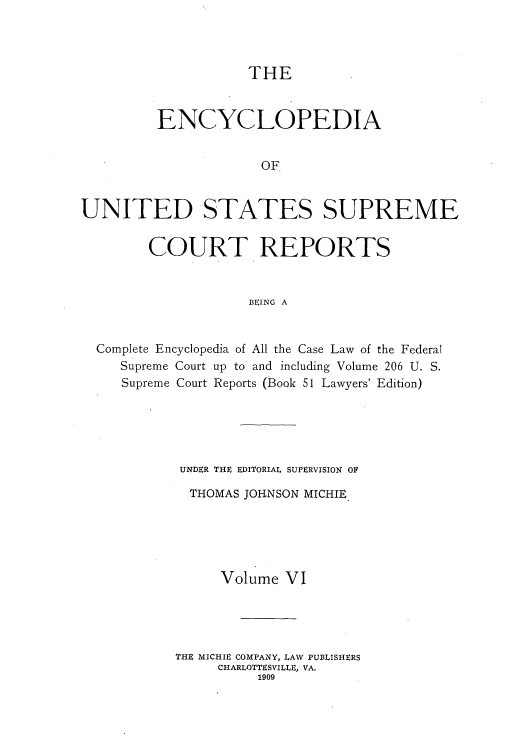 handle is hein.usreports/enyuscrep0006 and id is 1 raw text is: THE

ENCYCLOPEDIA
OF
UNITED STATES SUPREME
COURT REPORTS
BEING A
Complete Encyclopedia of All the Case Law of the Federal
Supreme Court up to and including Volume 206 U. S.
Supreme Court Reports (Book 51 Lawyers' Edition)
UNDER THE EDITORIAL SUPERVISION OF
THOMAS JOIHNSON MICHIE
Volume VI
THE MICHIE COMPANY, LAW PUBLISHERS
CHARLOTTESVILLE, VA.
1909


