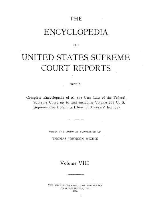 handle is hein.usreports/enyuscrep0008 and id is 1 raw text is: THE

ENCYCLOPEDIA
OF
UNITED STATES SUPREME
COURT REPORTS
BEING A

Complete Encyclopedia of All the Case Law of the Federal
Supreme Court up to and including Volume 206 U. S.
Supreme Court Reports (Book 51 Lawyers' Edition)
UNDER THE EDITORIAL SUPERVISION OV
THOMAS JOHNSON MICHIE
Volume VIII
THE MICHIE COMPANY, LAW PUBLISHERS
CHARLOTTESVILLE, VA.
1910


