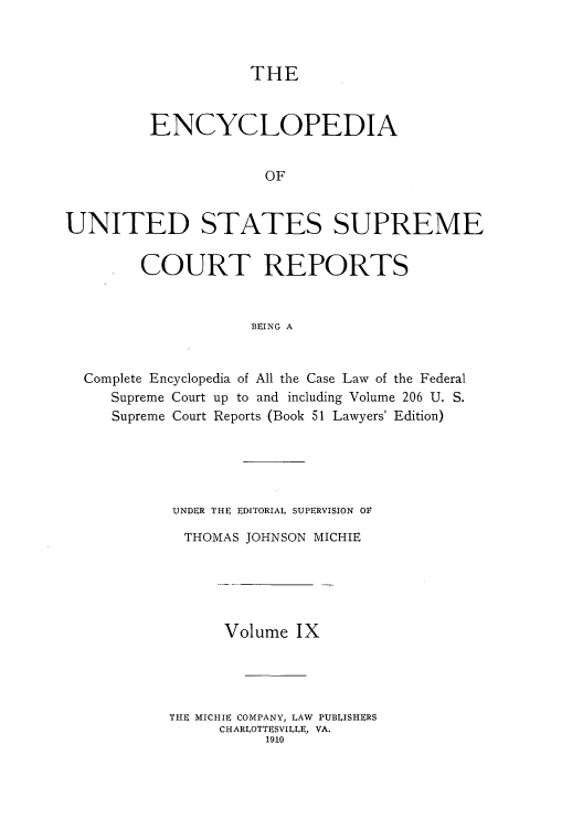 handle is hein.usreports/enyuscrep0009 and id is 1 raw text is: THE

ENCYCLOPEDIA
OF
UNITED STATES SUPREME
COURT REPORTS
BEING A
Complete Encyclopedia of All the Case Law of the Federal
Supreme Court up to and including Volume 206 U. S.
Supreme Court Reports (Book 51 Lawyers' Edition)

UNDER THE EDITORIAL SUPERVISION OV
THOMAS JOHNSON MICHIE
Volume IX
THE MICHIE COMPANY, LAW PUBLISHERS
CHARLOTTESVILLE, VA.
1910


