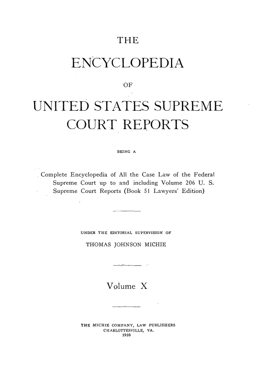 handle is hein.usreports/enyuscrep0010 and id is 1 raw text is: THE
ENCYCLOPEDIA
OF
UNITED STATES SUPREME
COURT REPORTS
BEING A
Complete Encyclopedia of All the Case Law of the Federal
Supreme Court up to and including Volume 206 U. S.
Supreme Court Reports (Book 51 Lawyers' Edition)
UNDER THE EDITORIAL SUPERVISION OF
THOMAS JOHNSON MICHIE
Volume X
THE MICIiE COMPANY, LAW PUBLISHERS
CHARLOTTESVILLE, VA.
1910


