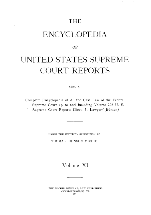 handle is hein.usreports/enyuscrep0011 and id is 1 raw text is: THE

ENCYCLOPEDIA
OF
UNITED STATES SUPREME
COURT REPORTS
BEING A
Complete Encyclopedia of All the Case Law of the Federal
Supreme Court up to and including Volume 206 U. S.
Supreme Court Reports (Book 51 Lawyers' Edition)
UNDER T1E EDITORIAL SUPERVISION OF
THOMAS TOHNSON MICHIE
Volume XI
THE MICHIE COMPANY, LAW PUBLISHERS
CHARLOTTESVILLE, VA.
1911


