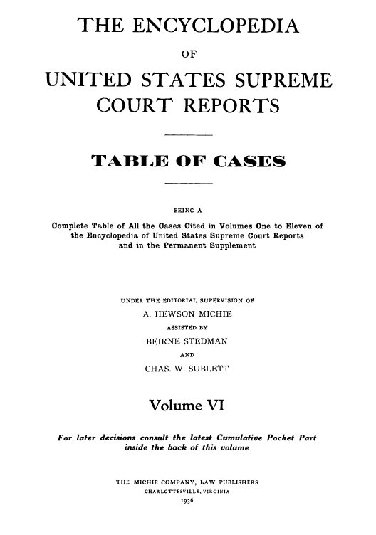 handle is hein.usreports/enyuscrep0601 and id is 1 raw text is: THE ENCYCLOPEDIA
OF
UNITED STATES SUPREME
COURT REPORTS
TABLE OF CASES
BEING A
Complete Table of All the Cases Cited in Volumes One to Eleven of
the Encyclopedia of United States Supreme Court Reports
and in the Permanent Supplement

UNDER THE EDITORIAL SUPERVISION OF
A. HEWSON MICHIE
ASSISTED BY
BEIRNE STEDMAN
AND
CHAS. W. SUBLETT

Volume VI
For later decisions consult the latest Cumulative Pocket Part
inside the back of this volume
THE MICHIE COMPANY, LAW PUBLISHERS
CHARLOTTESVILLE, VIRGINIA



