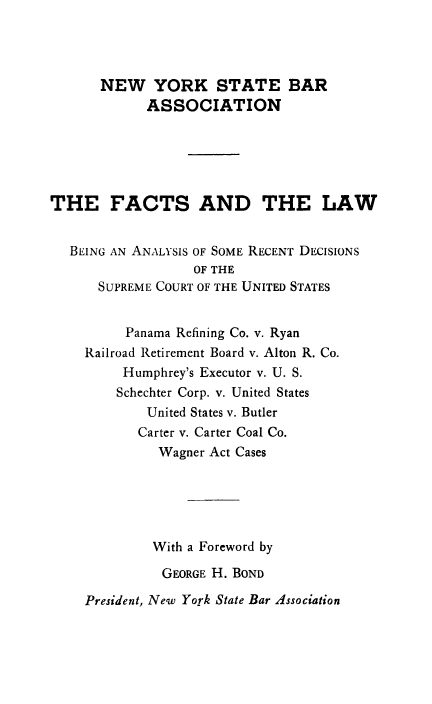 handle is hein.usreports/fctslw0001 and id is 1 raw text is: NEW YORK STATE BAR
ASSOCIATION
THE FACTS AND THE LAW
BEING AN ANALYSIS OF SOME RECENT DECISIONS
OF THE
SUPREME COURT OF THE UNITED STATES
Panama Refining Co. v. Ryan
Railroad Retirement Board v. Alton R. Co.
Humphrey's Executor v. U. S.
Schechter Corp. v. United States
United States v. Butler
Carter v. Carter Coal Co.
Wagner Act Cases
With a Foreword by
GEORGE H. BOND

President, New York State Bar Association


