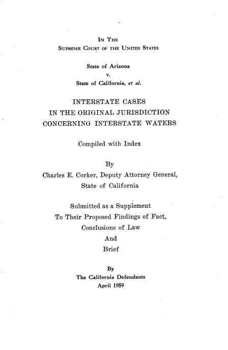 handle is hein.usreports/intcsojwat0001 and id is 1 raw text is: 



           IN THE
SUPREME COURT OF THE UNITED STATES

        State of Arizona
              V.
     State of California, et al.


         INTERSTATE CASES
  IN THE ORIGINAL JURISDICTION
CONCERNING INTERSTATE WATERS


          Compiled with Index


                  By
Charles E. Corker, Deputy Attorney General,
           State of California


        Submitted as a Supplement
    To Their Proposed Findings of Fact,
           Conclusions of Law
                  And
                  Brief

                  By
          The California Defendants
                April 1959


