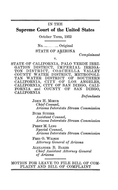 handle is hein.usreports/itscofth0001 and id is 1 raw text is: 




              IN THE
Supreme  Court of the United States
          October Term, 1952

          No. _ ... Original


STATE OF ARIZONA

        V.


Complainant


STATE  OF CALIFORNIA, PALO  VERDE  IRRI-
  GATION  DISTRICT, IMPERIAL IRRIGA-
  TON  DISTRICT,   COACHELLA VALLEY
  COUNTY  WATER   DISTRICT, METROPOLI-
  TAN  WATER   DISTRICT  OF  SOUTHERN
  CALIFORNIA,  CITY  OF  LOS   ANGELES,
  CALIFORNIA, CITY  OF SAN DIEGO,  CALI-
  FORNIA  and  COUNTY   OF  SAN  DIEGO,
  CALIFORNIA


JOHN H. MOEUR
  Chief Counsel,
  Arizona Interstate Stream


BURR SUTTER
  Assistant Counsel,
  Arizona Interstate Stream C<
PERRY M. LING
  Special Counsel,
  Arizona Interstate Stream C
FRED 0. WILSON
  Attorney General of Arizona


Defendants


Commission


ommission


ommission


         ALEXANDER B. BAKER
           Chief Assistant Attorney General
           of Arizona

MOTION  FOR LEAVE  TO FILE BILL OF COM-
    PLAINT  AND BILL  OF COMPLAINT


