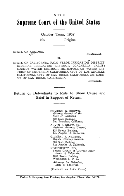 handle is hein.usreports/itscofth0002 and id is 1 raw text is: 



                         IN THE


  Supreme Court of the United States



                  October  Term,  1952

                  No. --   ....... Original.



STATE  OF ARI4ONA,
                                               Complainant,
                            Vs.
STATE  OF CALIFORNIA,  PALO  VERDE   IRRIGATION  DISTRICT,
  IMPERIAL   IRRIGATION    DISTRICT,  COACHELLA    VALLEY
  COUNTY   WATER   DISTRICT,  METROPOLITAN WATER DIS-
  TRICT  OF SOUTHERN   CALIFORNIA,  CITY OF  LOS ANGELES,
  CALIFORNIA,  CITY  OF SAN  DIEGO, CALIFORNIA,  and COUN-
  TY  OF  SAN DIEGO,  CALIFORNIA,
                                                Defendants.



Return   of  Defendants   to  Rule  to  Show   Cause   and
              Brief  in Support  of Return.



                       EDMUND G.   BROWN,
                         Attorney General of the
                         State of California,
                         600 State Building,
                         San Francisco, California,
                       ARVIN   B. SHAW, JR.,
                         Assistant Attorney General,
                         835 Rowan Building,
                         Los Angeles 13, California,
                         GILBERT F. NELSON,
                         Deputy Attorney General,
                         600 State Building,
                         Los Angeles 12, California,
                         NORTHCUTT  ELY,
                         Special Counsel of Colorado River
                           Board of California,
                         1200 Tower Building,
                         Washington 5, D. C.,
                         Attorneys for Defendant,
                           State of California;
                        (Continued on Inside Cover)


    Parker & Company, Law Printers, Los Angeles. Phone MA. 6-9171.


