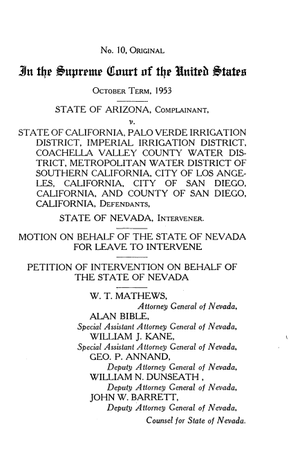 handle is hein.usreports/itscofth0004 and id is 1 raw text is: 



No. 10, ORIGINAL


3n t1  #nprrmr   Tourt of tr IUitrb  'tatrs

              OCTOBER TERM, 1953

       STATE OF ARIZONA,  COMPLAINANT,
                     V.
STATE OF CALIFORNIA, PALO VERDE IRRIGATION
   DISTRICT, IMPERIAL IRRIGATION  DISTRICT,
   COACHELLA   VALLEY  COUNTY   WATER  DIS-
   TRICT, METROPOLITAN  WATER   DISTRICT OF
   SOUTHERN   CALIFORNIA, CITY OF LOS ANGE-
   LES,  CALIFORNIA, CITY  OF  SAN   DIEGO,
   CALIFORNIA,  AND COUNTY   OF SAN  DIEGO,
   CALIFORNIA, DEFENDANTS,
        STATE OF NEVADA,  INTERVENER.

MOTION  ON BEHALF  OF THE STATE OF NEVADA
          FOR LEAVE  TO INTERVENE

  PETITION OF INTERVENTION  ON BEHALF  OF
           THE STATE OF NEVADA

             W. T. MATHEWS,
                      Attorney General of Nevada,
             ALAN  BIBLE,
           Special Assistant Attorney General of Nevada,
             WILLIAM  J. KANE,
           Special Assistant Attorney General of Nevada,
             GEO. P. ANNAND,
                 Deputy Attorney General of Nevada,
             WILLIAM  N. DUNSEATH,
                 Deputy Attorney General of Nevada,
             JOHN W. BARRETT,
                 Deputy Attorney General of Nevada,
                        Counsel for State of Nevada.


