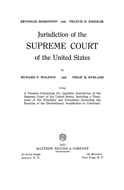 handle is hein.usreports/jrsdctsp0001 and id is 1 raw text is: 





REYNOLDS ROBERTSON and FRANCIS R. KIRKHAM



          Jurisdiction of the



   SUPREME COURT


        of the United States


                      by


RICHARD F. WOLFSON


and   PHILIP B. KURLAND


                    being
A Treatise Concerning the Appellate Jurisdiction of the
Supreme Court of the United States, Including a Treat-
ment of the Principles and Precedents Governing the
Exercise of the Discretionary Jurisdiction on Certiorari.


             1951
MATTHEW BENDER & COMPANY
           INCORPORATED


109 STATE STREET
ALBANY, N. Y.


   149 BROADWAY
NEw YORK, N. Y.


