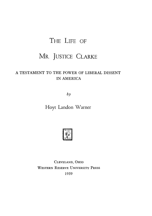 handle is hein.usreports/lmjc0001 and id is 1 raw text is: THE LIFE

MR. JUSTICE

CLARKE

A TESTAMENT TO THE POWER OF LIBERAL DISSENT
IN AMERICA
by
Hoyt Landon Warner

CLEVELAND, OIo
WESTERN RESERVE UNIVERSITY PRESS
1959

OF


