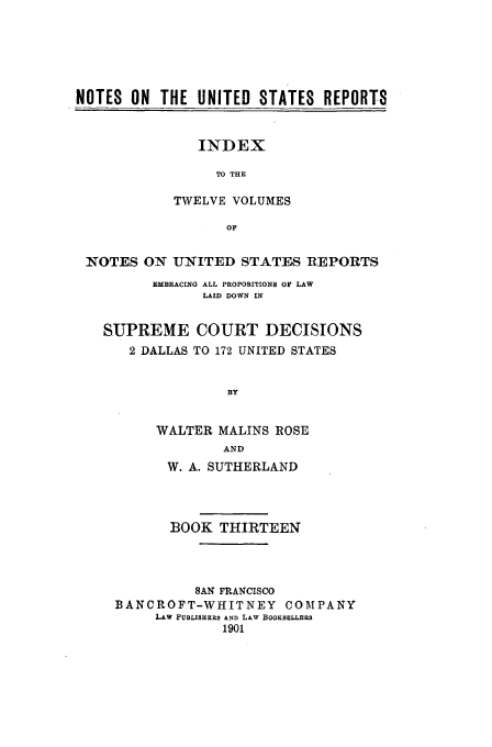handle is hein.usreports/notusrpt0013 and id is 1 raw text is: NOTES ON THE UNITED STATES REPORTS

INDEX
TO THE
TWELVE VOLUMES
OF

NOTES ON UNITED STATES REPORTS
EMBRACING ALL PROPOSITIONS OF LAW
LAID DOWN IN
SUPREME COURT DECISIONS
2 DALLAS TO 172 UNITED STATES
BY
WALTER MALINS ROSE
AND
W. A. SUTHERLAND
BOOK THIRTEEN
SAN FRANCISCO
BANCROFT-WHITNEY COMPANY
LAW PUBLISHERS AND L&w BOOKSELLERS
1901


