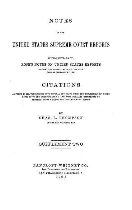 handle is hein.usreports/nousrsp0002 and id is 1 raw text is: NOTES
ON THE
UNITED STATES SUPREME COURT REPORTS
SUPPLEMENTARY TO
ROSE'S NOTES ON UNITED STATES REPORTS
SHOWING THE PRESENT AUTHORITY OF EACH
CASE AS DISCLOSED BY THE
CITATIONS
AS FOUND IN ALL THE REPORTS BOTH FEDERAL AND STATE FROM THE PUBLICATION OF ROSE'S
NOTES UP TO AND INCLUDING JULY 1, 1904W, WITH PARALLEL REFERENCES TO
AMERICAN STATE REPORTS AND THE REPORTER SYSTEM
BY
CHAS. L. THOMPSON
OF THE SAN FRANCISCO BAR
SUPPLEMENT TWO
BANCROFT-WHITNEY               CO.
LAW PUBLISHERS AND BOOKSELLERS
SAN FRANCISCO, CALIFORNIA
1905


