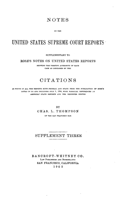 handle is hein.usreports/nousrsp0003 and id is 1 raw text is: NOTES
ON THE
UNITED STATES SUPlEME COURT REPORTS
SUPPLEMENTARY TO
ROSE'S NOTES ON UNITED STATES REPORTS
SHOWING THE PRESENT AUTHORITY OF EACH
CASE AS DISCLOSED BY THE
CITATIONS
AS FOUND IN ALL THE REPORTS BOTH FEDERAL AND STATE FROM THE PUBLICATION OF ROSE'S
NOTES UP TO AND INCLUDING JULY 1, 1904, WITH PARALLEL RMFERENCES  ,O
AMERICAN STATE REPORTS AND THE REPORTER SYSTEM
BY
CHAS. L. THOMPSON
OF THE SAN FRANCISCO BAR
SUPPLEMENT THREE
BANCROFT-WHITNEY CO.
LAW PUBLISHERS AND BOOKSELLERS
SAN FRANCISCO, CALIFORNIA
1905


