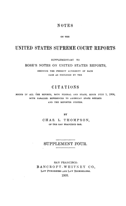 handle is hein.usreports/nousrsp0004 and id is 1 raw text is: NOTES
ON THE
UNITED STATES SUPREME COURT REPORTS
SUPPLEMENTARY TO
ROSE'S NOTES ON UNITED            STATES REPORTS,
SHOWING THE PRESENT AUTHORITY OF EACH
CASE AS DISCLOSED BY THE
CITATIONS
FOUND IN ALL THE REPORTS, BOTH FEDERAL AND STATE, SINCE JULY 1, 1904,
WITH PARALLEL REFERENCES TO AMERICAN STATE REPORTS
AND THE REPORTER SYSTEM.
BY
CHAS. L. THOMPSON,
OF THE SAN FRANCISCO BAR.

SUPPLEMENT FOUR.
SAN FRANCISCO:
BANCROFT-WIJITNEY CO.,
LAW PUBLISHERS AND LAW BOOKSELLERS.
1909.



