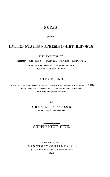 handle is hein.usreports/nousrsp0005 and id is 1 raw text is: NOTES
ON THE
UNITED STATES SUPREME COURT REPORTS
SUPPLEMENTARY TO
ROSE'S NOTES ON UNITED STATES REPORTS,
SHOWING THE PRESENT AUTHORITY OF EACH
CASE AS DISCLOSED BY THE
CITATIONS
FOUND IN ALL THE REPORTS, BOTH FEDERAL AND STATE, SINCE JULY 1, 1904,
WITH PARALLEL REFERENCES TO AMERICAN STATE REPORTS
AND THE REPORTER SYSTEM.
BY
CHAS. L. THOMPSON
OF THE SAN FRANCISCO BAR.

SUPPLEMENT FIVE.
SAN FRANCISCO:
BANCROFT-WHITNEY CO.,
LAW PUBLISHERS AND LAW BOOKSELLERS.
1909.


