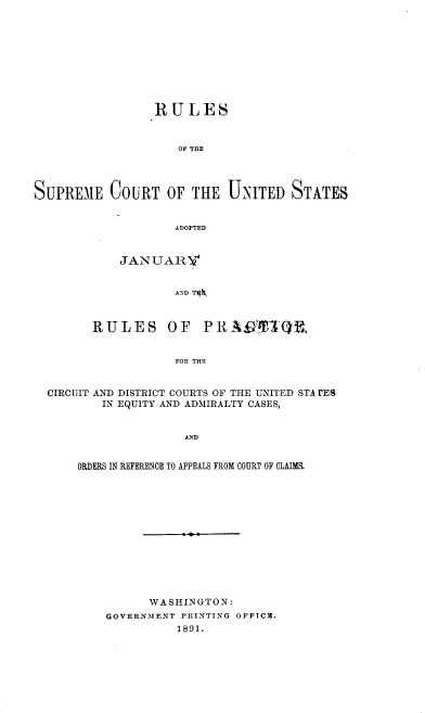 handle is hein.usreports/ntyjr0001 and id is 1 raw text is: 










                 R ULES



                    OF THE




SUPREME COURT OF THE UNITED STATES


                    ADOPTED


    JANUARV


            AND T~



RULES OF PRA9Tiff3Q,


            FOR THE


CIRCUIT AND DISTRICT COURTS OF THE UNITED STA rES
        IN EQUITY AND ADMIRALTY CASES,


                   AND


    ORDERS IN REFERENCE TO APPEALS FROM COURT OF CLAIMS.


      WASHINGTON:
GOVERNMENT PRINTING OFFICB.
          1891.


